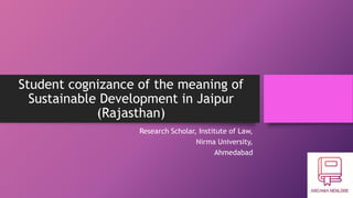 Student cognizance of the meaning of
Sustainable Development in Jaipur
(Rajasthan)
Research Scholar, Institute of Law,
Nirma University,
Ahmedabad
 