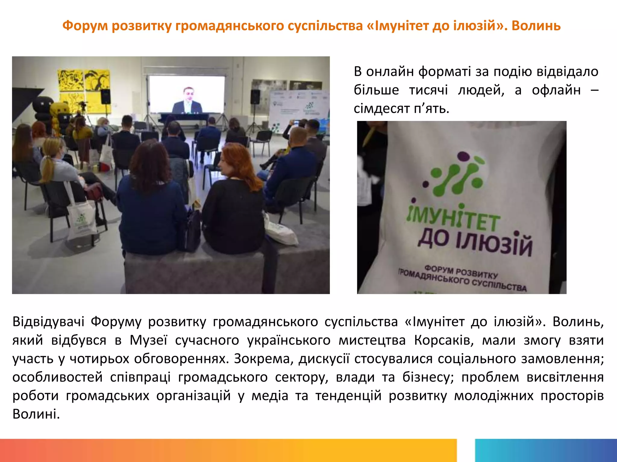 Форум розвитку громадянського суспільства «Імунітет до ілюзій». Волинь
В онлайн форматі за подію відвідало
більше тисячі людей, а офлайн –
сімдесят п’ять.
Відвідувачі Форуму розвитку громадянського суспільства «Імунітет до ілюзій». Волинь,
який відбувся в Музеї сучасного українського мистецтва Корсаків, мали змогу взяти
участь у чотирьох обговореннях. Зокрема, дискусії стосувалися соціального замовлення;
особливостей співпраці громадського сектору, влади та бізнесу; проблем висвітлення
роботи громадських організацій у медіа та тенденцій розвитку молодіжних просторів
Волині.
 