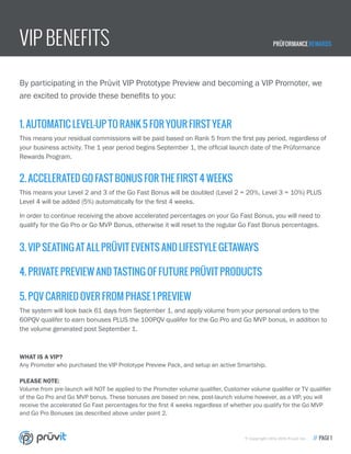 VIP BENEFITS PRÜFORMANCE REWARDS
© Copyright 2014-2015 Pruvit Inc. // PAGE 1
By participating in the Prüvit VIP Prototype Preview and becoming a VIP Promoter, we
are excited to provide these benefits to you:
1. AUTOMATIC LEVEL-UP TO RANK 5 FOR YOUR FIRST YEAR
This means your residual commissions will be paid based on Rank 5 from the first pay period, regardless of
your business activity. The 1 year period begins September 1, the official launch date of the Prüformance
Rewards Program.
3. VIP SEATING AT ALL PRÜVIT EVENTS AND LIFESTYLE GETAWAYS
4. PRIVATE PREVIEW AND TASTING OF FUTURE PRÜVIT PRODUCTS
2. ACCELERATED GO FAST BONUS FOR THE FIRST 4 WEEKS
This means your Level 2 and 3 of the Go Fast Bonus will be doubled (Level 2 = 20%, Level 3 = 10%) PLUS
Level 4 will be added (5%) automatically for the first 4 weeks.
In order to continue receiving the above accelerated percentages on your Go Fast Bonus, you will need to
qualify for the Go Pro or Go MVP Bonus, otherwise it will reset to the regular Go Fast Bonus percentages.
5. PQV CARRIED OVER FROM PHASE 1 PREVIEW
The system will look back 61 days from September 1, and apply volume from your personal orders to the
60PQV qualifer to earn bonuses PLUS the 100PQV qualifer for the Go Pro and Go MVP bonus, in addition to
the volume generated post September 1.
WHAT IS A VIP?
Any Promoter who purchased the VIP Prototype Preview Pack, and setup an active Smartship.
PLEASE NOTE:
Volume from pre-launch will NOT be applied to the Promoter volume qualifier, Customer volume qualifier or TV qualifier
of the Go Pro and Go MVP bonus. These bonuses are based on new, post-launch volume however, as a VIP, you will
receive the accelerated Go Fast percentages for the first 4 weeks regardless of whether you qualify for the Go MVP
and Go Pro Bonuses (as described above under point 2.
 