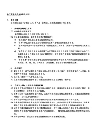 余氏国际会员卡条款及细则

1.   生效日期
     余氏国际会员卡计划于 2012 年 7 月 1 日推出，此条款及细则于同日生效。

     2.  此条款及细则之适用
     2.1 此条款及细则是阁下
         余氏国际金银业股份有限公司之间之合约。
     2.2 这此条款及细则内，某些专用词语之解释如下：
         a. “余氏国际”- 馀氏国际金银业股份有限公司。
         b. “会员”- 余氏国际金银业股份有限公司之客户暨馀氏国际会员卡卡主。
         c. “余氏国际会员卡”-即在此计划之下向会员发出之会员卡。凭此卡可享用计划之奖赏优
             惠。
         d. “消费积分”-即会员卡卡主使用其于余氏国际金银业股份有限公司的交易帐户中的户口
             余额兑换至馀氏国际会员卡内之累积积分，可于指定的金铺商户购物时扣减等同于消
             费积分之面值。
         e. “折扣优惠”-即余氏国际金银业股份有限公司的合作伙伴商户为余氏国际之会员提供一
             系列衣、食、住、行、休闲娱乐、美容扮靓、亲子活动等购物折扣优惠。

     3.  会员登记
     3.1 要成为会员，阁下必需为余氏国际金银业股份有限公司之客户，并提供真实的个人资料。每
         位客户将会获发一张余氏国际会员卡。
     3.2 此计划只适用于十八岁或以上人士。
     3.3 在余氏国际金银业股份有限公司独立决定的情况下可拒绝阁下的申请。

     4.  『金光大道』计划及会员特别优惠
     4.1 每次会员凭余氏国际会员卡于指定的金铺商户购物，除其他在此条款及细则所述之限定，每
         1 分消费积分，可作港币 1 元之购物。
     4.2 消费积分将于会员购物后即时更新。会员可向余氏国际金银业股份有限公司查阅该次购物使
         用积分、总积分及可使用积分。
     4.3 所有积分以余氏国际金银业股份有限公司记录的余氏国际会员卡卡户资料为准。
     4.4 在使用余氏国际会员卡兑换折扣优惠或消费积分时，会员必须出示余氏国际会员卡，如有需
         要余氏国际金银业股份有限公司及授权商户有权要 求会员提供身份证明以作核实之用。
     4.5 如会员于某次购物或使用服务时需退款或退货，该行为属会员与余氏国际金银业股份有限公
         司的合作伙伴商户和指定的金铺商户之间的纠纷， 一概与余氏国际金银业股份有限公司无
         关。
     4.6 如有任何争议，余氏国际金银业股份有限公司保留最终决定权。
 