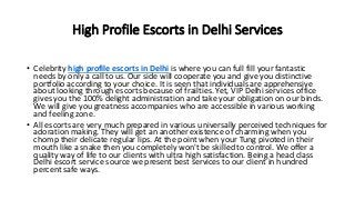 High Profile Escorts in Delhi Services
• Celebrity high profile escorts in Delhi is where you can full fill your fantastic
needs by only a call to us. Our side will cooperate you and give you distinctive
portfolio according to your choice. It is seen that individuals are apprehensive
about looking through escorts because of frailties. Yet, VIP Delhi services office
gives you the 100% delight administration and take your obligation on our binds.
We will give you greatness accompanies who are accessible in various working
and feeling zone.
• All escorts are very much prepared in various universally perceived techniques for
adoration making. They will get an another existence of charming when you
chomp their delicate regular lips. At the point when your Tung pivoted in their
mouth like a snake then you completely won't be skilled to control. We offer a
quality way of life to our clients with ultra high satisfaction. Being a head class
Delhi escort service source we present best services to our client in hundred
percent safe ways.
 