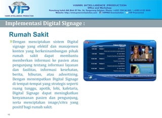 10
Rumah Sakit
»Dengan menciptakan sistem Digital
signage yang efektif dan manajemen
konten yang berkesinambungan pihak
rumah sakit dapat membantu
memberkan informasi ke pasien atau
pengunjung tentang informasi layanan
dan fasilitas, informasi kesehatan,
berita, hiburan, atau advertising.
Dengan menempatkan Digital Signage
di tempat-tempat yang strategis seperti
ruang tunggu, apotik, lobi, kafetaria,
Digital Signage dapat meningkatkan
kenyamanan pasien dan pengunjung,
serta menciptakan image/citra yang
positif bagi rumah sakit.
ImplementasiImplementasi Digital Signage :Digital Signage :
 