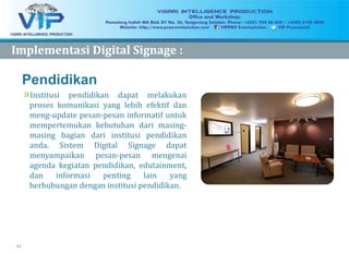11
Pendidikan
»Institusi pendidikan dapat melakukan
proses komunikasi yang lebih efektif dan
meng-update pesan-pesan informatif untuk
mempertemukan kebutuhan dari masing-
masing bagian dari institusi pendidikan
anda. Sistem Digital Signage dapat
menyampaikan pesan-pesan mengenai
agenda kegiatan pendidikan, edutainment,
dan informasi penting lain yang
berhubungan dengan institusi pendidikan.
ImplementasiImplementasi Digital Signage :Digital Signage :
 