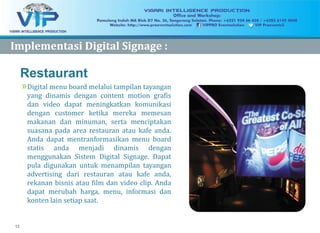 12
Restaurant
»Digital menu board melalui tampilan tayangan
yang dinamis dengan content motion grafis
dan video dapat meningkatkan komunikasi
dengan customer ketika mereka memesan
makanan dan minuman, serta menciptakan
suasana pada area restauran atau kafe anda.
Anda dapat mentranformasikan menu board
statis anda menjadi dinamis dengan
menggunakan Sistem Digital Signage. Dapat
pula digunakan untuk menampilan tayangan
advertising dari restauran atau kafe anda,
rekanan bisnis atau film dan video clip. Anda
dapat merubah harga, menu, informasi dan
konten lain setiap saat.
ImplementasiImplementasi Digital Signage :Digital Signage :
 