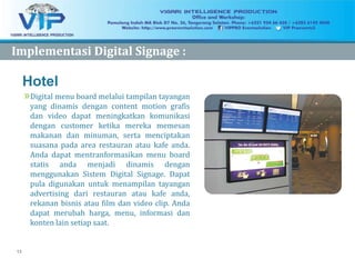 13
Hotel
»Digital menu board melalui tampilan tayangan
yang dinamis dengan content motion grafis
dan video dapat meningkatkan komunikasi
dengan customer ketika mereka memesan
makanan dan minuman, serta menciptakan
suasana pada area restauran atau kafe anda.
Anda dapat mentranformasikan menu board
statis anda menjadi dinamis dengan
menggunakan Sistem Digital Signage. Dapat
pula digunakan untuk menampilan tayangan
advertising dari restauran atau kafe anda,
rekanan bisnis atau film dan video clip. Anda
dapat merubah harga, menu, informasi dan
konten lain setiap saat.
ImplementasiImplementasi Digital Signage :Digital Signage :
 
