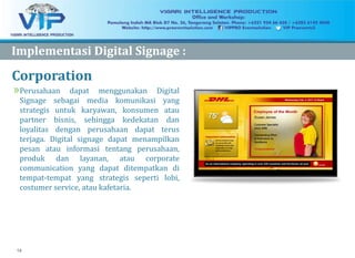 14
Corporation
»Perusahaan dapat menggunakan Digital
Signage sebagai media komunikasi yang
strategis untuk karyawan, konsumen atau
partner bisnis, sehingga kedekatan dan
loyalitas dengan perusahaan dapat terus
terjaga. Digital signage dapat menampilkan
pesan atau informasi tentang perusahaan,
produk dan layanan, atau corporate
communication yang dapat ditempatkan di
tempat-tempat yang strategis seperti lobi,
costumer service, atau kafetaria.
ImplementasiImplementasi Digital Signage :Digital Signage :
 