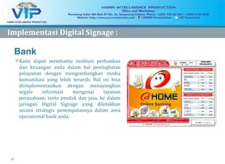 15
Bank
»Kami dapat membantu institusi perbankan
dan keuangan anda dalam hal peningkatan
pelayanan dengan mengembangkan media
komunikasi yang lebih terarah. Hal ini bisa
diimplementasikan dengan menayangkan
segala informasi mengenai layanan
perusahaan, serta produk dan jasa, ke dalam
jaringan Digital Signage yang diletakkan
secara strategis penempatannya dalam area
operasional bank anda.
DS Applications:
ImplementasiImplementasi Digital Signage :Digital Signage :
 