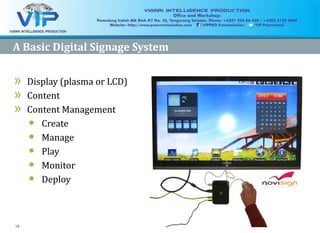 16
A Basic Digital Signage SystemA Basic Digital Signage System
»» Display (plasma or LCD)Display (plasma or LCD)
»» ContentContent
»» Content ManagementContent Management
•• CreateCreate
•• ManageManage
•• PlayPlay
•• MonitorMonitor
•• DeployDeploy
 