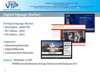 17
Digital Signage Market :Digital Signage Market :
US Digital Signage Market
• $2.9 billion - 2009 YTD
• $3.7 billion - 2010
• $4.4 billion - 2011
Segments:
• Advertising Networks
• Digital Billboards
• Communication Networks
Source: PQ Media: 11/09
“DOOH Growth Remains Strong, Global Growth Outpaces U.S”
 