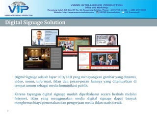 2
Digital Signage adalah layar LCD/LED yang menayangkan gambar yang dinamis,
video, menu, informasi, iklan dan pesan-pesan lainnya yang ditempatkan di
tempat umum sebagai media komunikasi publik.
Karena tayangan digital signage mudah diperbaharui secara berkala melalui
Internet, iklan yang menggunakan media digital signage dapat banyak
menghemat biaya pencetakan dan pengerjaan media iklan statis/cetak.
Digital Signage SolutionDigital Signage Solution
 