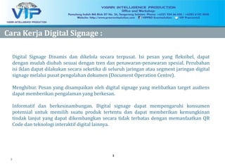 3
33
CaraCara KerjaKerja Digital Signage :Digital Signage :
Digital Signage Dinamis dan dikelola secara terpusat. Isi pesan yang fleksibel, dapat
dengan mudah diubah sesuai dengan tren dan penawaran-penawaran spesial. Perubahan
isi iklan dapat dilakukan secara seketika di seluruh jaringan atau segment jaringan digital
signage melalui pusat pengolahan dokumen (Document Operation Centre).
Menghibur. Pesan yang disampaikan oleh digital signage yang melibatkan target audiens
dapat memberikan pengalaman yang berkesan.
Informatif dan berkesinambungan. Digital signage dapat mempengaruhi konsumen
potensial untuk memilih suatu produk tertentu dan dapat memberikan kemungkinan
tindak lanjut yang dapat dikembangkan secara tidak terbatas dengan memanfaatkan QR
Code dan teknologi interaktif digital lainnya.
 