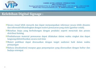 4
KelebihanKelebihan Digital Signage :Digital Signage :
»Secara visual lebih menarik dan dapat menyampaikan informasi secara lebih dinamis
dan informatif dibandingkan dengan materi pemasaran yang statis (gambar cetak).
»Menekan biaya yang berhubungan dengan produksi seperti mencetak dan proses
distribusi katalog.
»Pembaharuan material pemasaran dapat dilakukan dalam waktu singkat dan dapat
langsung didistribusikan secara real-time
»Materi publikasi dapat disesuaikan dengan target audience baik dalam waktu
penayangan
»Bahasa (localization) maupun gaya penyampaian yang disesuaikan dengan kultur dan
budaya setempat
 