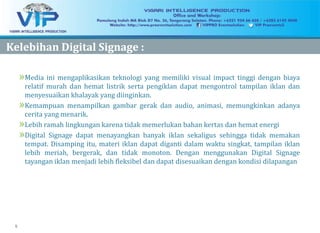 5
KelebihanKelebihan Digital Signage :Digital Signage :
»Media ini mengaplikasikan teknologi yang memiliki visual impact tinggi dengan biaya
relatif murah dan hemat listrik serta pengiklan dapat mengontrol tampilan iklan dan
menyesuaikan khalayak yang diinginkan.
»Kemampuan menampilkan gambar gerak dan audio, animasi, memungkinkan adanya
cerita yang menarik.
»Lebih ramah lingkungan karena tidak memerlukan bahan kertas dan hemat energi
»Digital Signage dapat menayangkan banyak iklan sekaligus sehingga tidak memakan
tempat. Disamping itu, materi iklan dapat diganti dalam waktu singkat, tampilan iklan
lebih meriah, bergerak, dan tidak monoton. Dengan menggunakan Digital Signage
tayangan iklan menjadi lebih fleksibel dan dapat disesuaikan dengan kondisi dilapangan
 