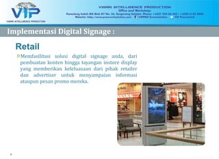 8
Retail
»Memfasilitasi solusi digital signage anda, dari
pembuatan konten hingga tayangan instore display
yang memberikan keleluasaan dari pihak retailer
dan advertiser untuk menyampaian informasi
ataupun pesan promo mereka.
ImplementasiImplementasi Digital Signage :Digital Signage :
 