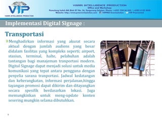 9
Transportasi
»Menghadirkan informasi yang akurat secara
aktual dengan jumlah audiens yang besar
didalam fasilitas yang kompleks seperti; airport,
stasiun, terminal, halte, pelabuhan adalah
tantangan bagi manajeman tranportasi modern.
Digital Signage dapat menjadi solusi untuk media
komunikasi yang tepat antara pengguna dengan
penyelia sarana tranportasi. Jadwal kedatangan
dan keberangkatan, informasi perjalanan,hingga
tayangan promosi dapat dikirim dan ditayangkan
secara spesifik berdasarkan lokasi. Juga
memungkinkan untuk meng-update konten
sesering mungkin selama dibutuhkan.
ImplementasiImplementasi Digital SignageDigital Signage :
 