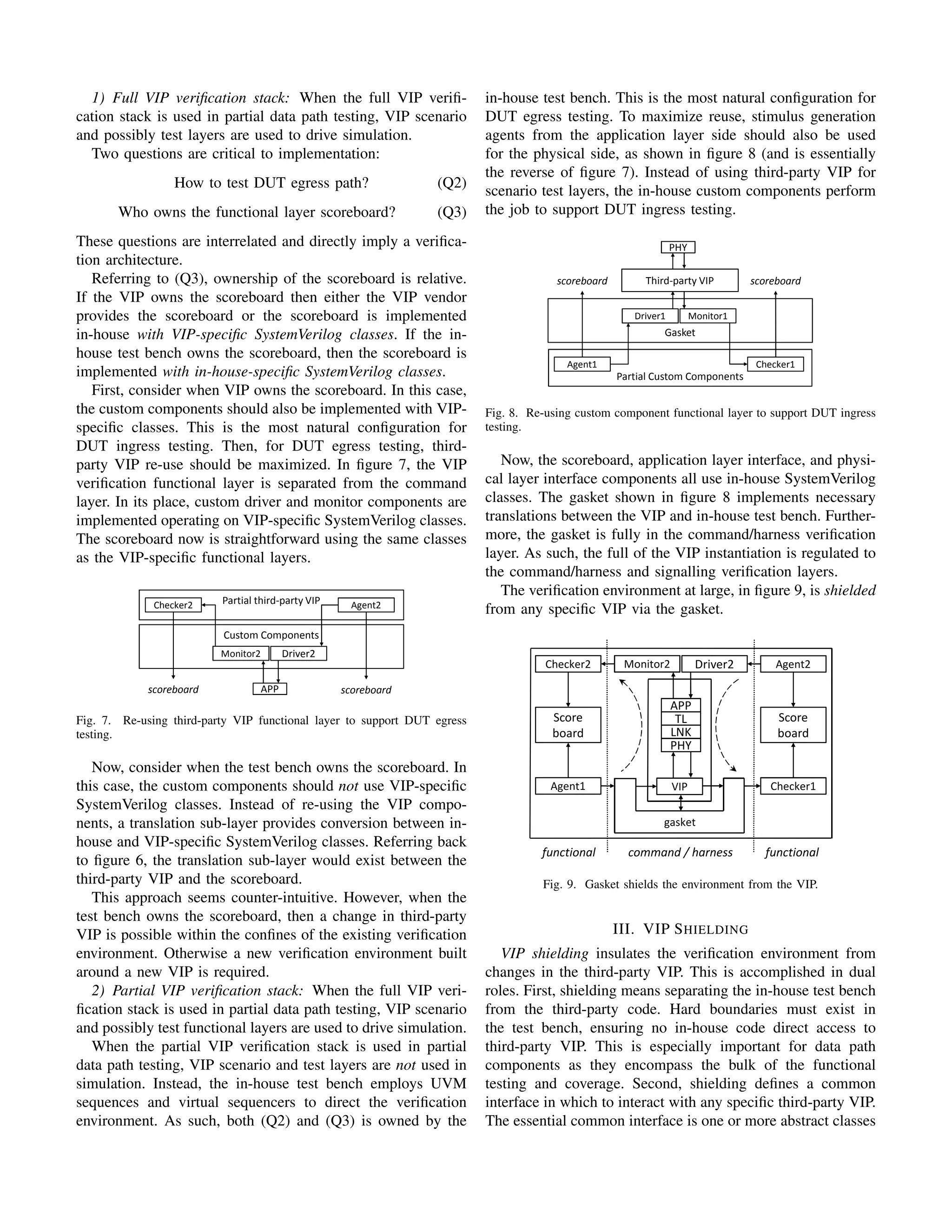 1) Full VIP verification stack: When the full VIP verifi-
cation stack is used in partial data path testing, VIP scenario
and possibly test layers are used to drive simulation.
Two questions are critical to implementation:
How to test DUT egress path? (Q2)
Who owns the functional layer scoreboard? (Q3)
These questions are interrelated and directly imply a verifica-
tion architecture.
Referring to (Q3), ownership of the scoreboard is relative.
If the VIP owns the scoreboard then either the VIP vendor
provides the scoreboard or the scoreboard is implemented
in-house with VIP-specific SystemVerilog classes. If the in-
house test bench owns the scoreboard, then the scoreboard is
implemented with in-house-specific SystemVerilog classes.
First, consider when VIP owns the scoreboard. In this case,
the custom components should also be implemented with VIP-
specific classes. This is the most natural configuration for
DUT ingress testing. Then, for DUT egress testing, third-
party VIP re-use should be maximized. In figure 7, the VIP
verification functional layer is separated from the command
layer. In its place, custom driver and monitor components are
implemented operating on VIP-specific SystemVerilog classes.
The scoreboard now is straightforward using the same classes
as the VIP-specific functional layers.
Third Party VIP in Test bench
APP
Monitor2 Driver2
Custom Components
scoreboard scoreboard
Checker2 Agent2
Partial third-party VIP
Third-party VIP
Driver1 Monitor1
Gasket
scoreboard
Agent1 Checker1
Partial Custom Components
PHY
scoreboard
Fig. 7. Re-using third-party VIP functional layer to support DUT egress
testing.
Now, consider when the test bench owns the scoreboard. In
this case, the custom components should not use VIP-specific
SystemVerilog classes. Instead of re-using the VIP compo-
nents, a translation sub-layer provides conversion between in-
house and VIP-specific SystemVerilog classes. Referring back
to figure 6, the translation sub-layer would exist between the
third-party VIP and the scoreboard.
This approach seems counter-intuitive. However, when the
test bench owns the scoreboard, then a change in third-party
VIP is possible within the confines of the existing verification
environment. Otherwise a new verification environment built
around a new VIP is required.
2) Partial VIP verification stack: When the full VIP veri-
fication stack is used in partial data path testing, VIP scenario
and possibly test functional layers are used to drive simulation.
When the partial VIP verification stack is used in partial
data path testing, VIP scenario and test layers are not used in
simulation. Instead, the in-house test bench employs UVM
sequences and virtual sequencers to direct the verification
environment. As such, both (Q2) and (Q3) is owned by the
in-house test bench. This is the most natural configuration for
DUT egress testing. To maximize reuse, stimulus generation
agents from the application layer side should also be used
for the physical side, as shown in figure 8 (and is essentially
the reverse of figure 7). Instead of using third-party VIP for
scenario test layers, the in-house custom components perform
the job to support DUT ingress testing.
Third Party VIP in Test bench
APP
Monitor2 Driver2
Custom Components
scoreboard scoreboard
Checker2 Agent2
Partial third-party VIP
Third-party VIP
Driver1 Monitor1
Gasket
scoreboard
Agent1 Checker1
Partial Custom Components
PHY
scoreboard
Fig. 8. Re-using custom component functional layer to support DUT ingress
testing.
Now, the scoreboard, application layer interface, and physi-
cal layer interface components all use in-house SystemVerilog
classes. The gasket shown in figure 8 implements necessary
translations between the VIP and in-house test bench. Further-
more, the gasket is fully in the command/harness verification
layer. As such, the full of the VIP instantiation is regulated to
the command/harness and signalling verification layers.
The verification environment at large, in figure 9, is shielded
from any specific VIP via the gasket.
Third Party VIP shielded in Test ben
APP
TL
LNK
PHY
Score
board
Score
board
Checker2 Monitor2 Driver2 Agent2
Agent1 VIP Checker1
functional functional
command / harness
Test bench
gasket
Fig. 9. Gasket shields the environment from the VIP.
III. VIP SHIELDING
VIP shielding insulates the verification environment from
changes in the third-party VIP. This is accomplished in dual
roles. First, shielding means separating the in-house test bench
from the third-party code. Hard boundaries must exist in
the test bench, ensuring no in-house code direct access to
third-party VIP. This is especially important for data path
components as they encompass the bulk of the functional
testing and coverage. Second, shielding defines a common
interface in which to interact with any specific third-party VIP.
The essential common interface is one or more abstract classes
 