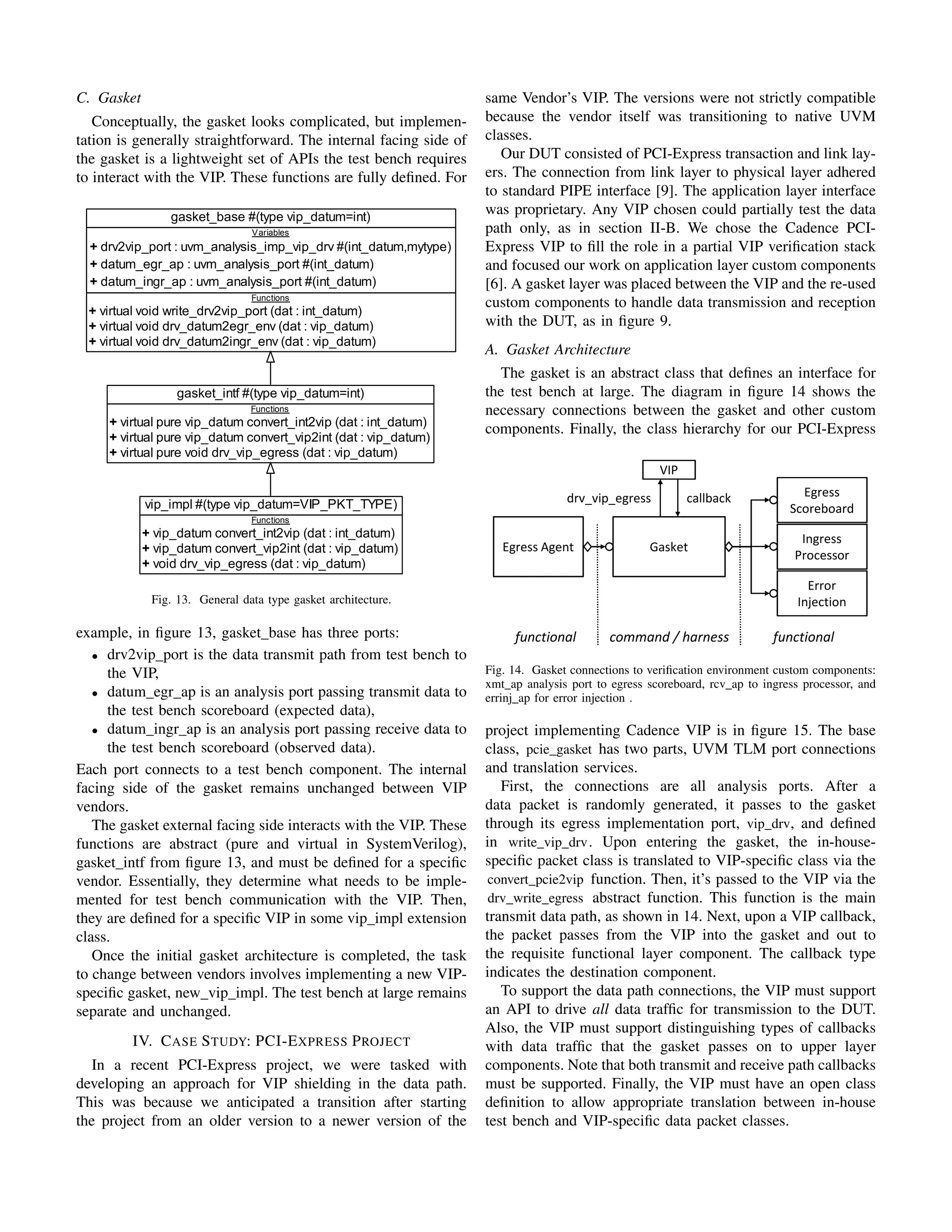C. Gasket
Conceptually, the gasket looks complicated, but implemen-
tation is generally straightforward. The internal facing side of
the gasket is a lightweight set of APIs the test bench requires
to interact with the VIP. These functions are fully defined. For
gasket_intf #(type vip_datum=int)
Functions
+ virtual pure vip_datum convert_int2vip (dat : int_datum)
+ virtual pure vip_datum convert_vip2int (dat : vip_datum)
+ virtual pure void drv_vip_egress (dat : vip_datum)
vip_impl #(type vip_datum=VIP_PKT_TYPE)
Functions
+ vip_datum convert_int2vip (dat : int_datum)
+ vip_datum convert_vip2int (dat : vip_datum)
+ void drv_vip_egress (dat : vip_datum)
gasket_base #(type vip_datum=int)
Variables
+ drv2vip_port : uvm_analysis_imp_vip_drv #(int_datum,mytype)
+ datum_egr_ap : uvm_analysis_port #(int_datum)
+ datum_ingr_ap : uvm_analysis_port #(int_datum)
Functions
+ virtual void write_drv2vip_port (dat : int_datum)
+ virtual void drv_datum2egr_env (dat : vip_datum)
+ virtual void drv_datum2ingr_env (dat : vip_datum)
Fig. 13. General data type gasket architecture.
example, in figure 13, gasket base has three ports:
• drv2vip port is the data transmit path from test bench to
the VIP,
• datum egr ap is an analysis port passing transmit data to
the test bench scoreboard (expected data),
• datum ingr ap is an analysis port passing receive data to
the test bench scoreboard (observed data).
Each port connects to a test bench component. The internal
facing side of the gasket remains unchanged between VIP
vendors.
The gasket external facing side interacts with the VIP. These
functions are abstract (pure and virtual in SystemVerilog),
gasket intf from figure 13, and must be defined for a specific
vendor. Essentially, they determine what needs to be imple-
mented for test bench communication with the VIP. Then,
they are defined for a specific VIP in some vip impl extension
class.
Once the initial gasket architecture is completed, the task
to change between vendors involves implementing a new VIP-
specific gasket, new vip impl. The test bench at large remains
separate and unchanged.
IV. CASE STUDY: PCI-EXPRESS PROJECT
In a recent PCI-Express project, we were tasked with
developing an approach for VIP shielding in the data path.
This was because we anticipated a transition after starting
the project from an older version to a newer version of the
same Vendor’s VIP. The versions were not strictly compatible
because the vendor itself was transitioning to native UVM
classes.
Our DUT consisted of PCI-Express transaction and link lay-
ers. The connection from link layer to physical layer adhered
to standard PIPE interface [9]. The application layer interface
was proprietary. Any VIP chosen could partially test the data
path only, as in section II-B. We chose the Cadence PCI-
Express VIP to fill the role in a partial VIP verification stack
and focused our work on application layer custom components
[6]. A gasket layer was placed between the VIP and the re-used
custom components to handle data transmission and reception
with the DUT, as in figure 9.
A. Gasket Architecture
The gasket is an abstract class that defines an interface for
the test bench at large. The diagram in figure 14 shows the
necessary connections between the gasket and other custom
components. Finally, the class hierarchy for our PCI-Express
Gasket Environment Conne
Gasket
Egress Agent
Egress
Scoreboard
Ingress
Processor
Error
Injection
VIP
drv_vip_egress callback
command / harness functional
functional
Fig. 14. Gasket connections to verification environment custom components:
xmt ap analysis port to egress scoreboard, rcv ap to ingress processor, and
errinj ap for error injection .
project implementing Cadence VIP is in figure 15. The base
class, pcie gasket has two parts, UVM TLM port connections
and translation services.
First, the connections are all analysis ports. After a
data packet is randomly generated, it passes to the gasket
through its egress implementation port, vip drv, and defined
in write vip drv. Upon entering the gasket, the in-house-
specific packet class is translated to VIP-specific class via the
convert pcie2vip function. Then, it’s passed to the VIP via the
drv write egress abstract function. This function is the main
transmit data path, as shown in 14. Next, upon a VIP callback,
the packet passes from the VIP into the gasket and out to
the requisite functional layer component. The callback type
indicates the destination component.
To support the data path connections, the VIP must support
an API to drive all data traffic for transmission to the DUT.
Also, the VIP must support distinguishing types of callbacks
with data traffic that the gasket passes on to upper layer
components. Note that both transmit and receive path callbacks
must be supported. Finally, the VIP must have an open class
definition to allow appropriate translation between in-house
test bench and VIP-specific data packet classes.
 