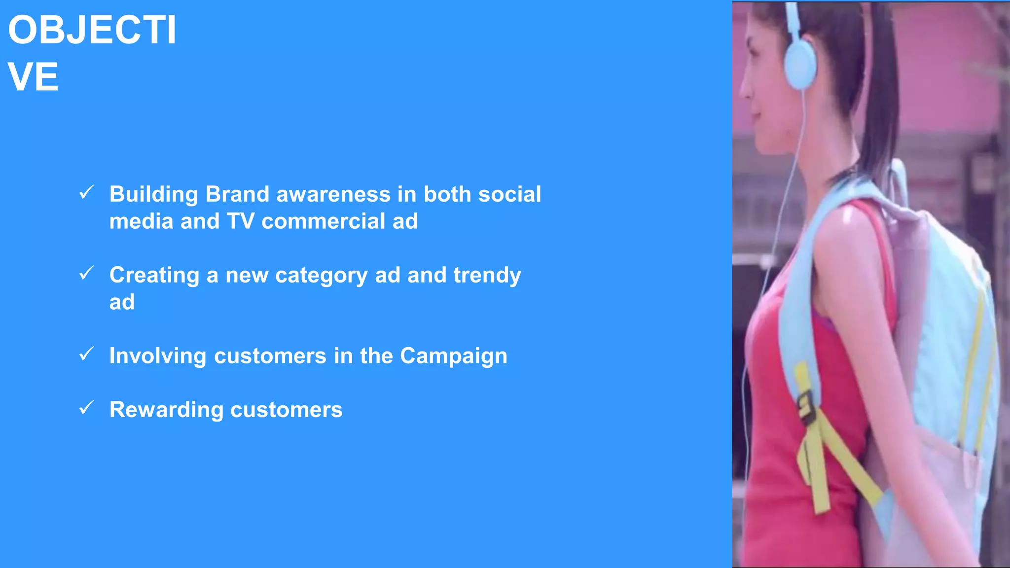 OBJECTI
VE
 Building Brand awareness in both social
media and TV commercial ad
 Creating a new category ad and trendy
ad
 Involving customers in the Campaign
 Rewarding customers
 