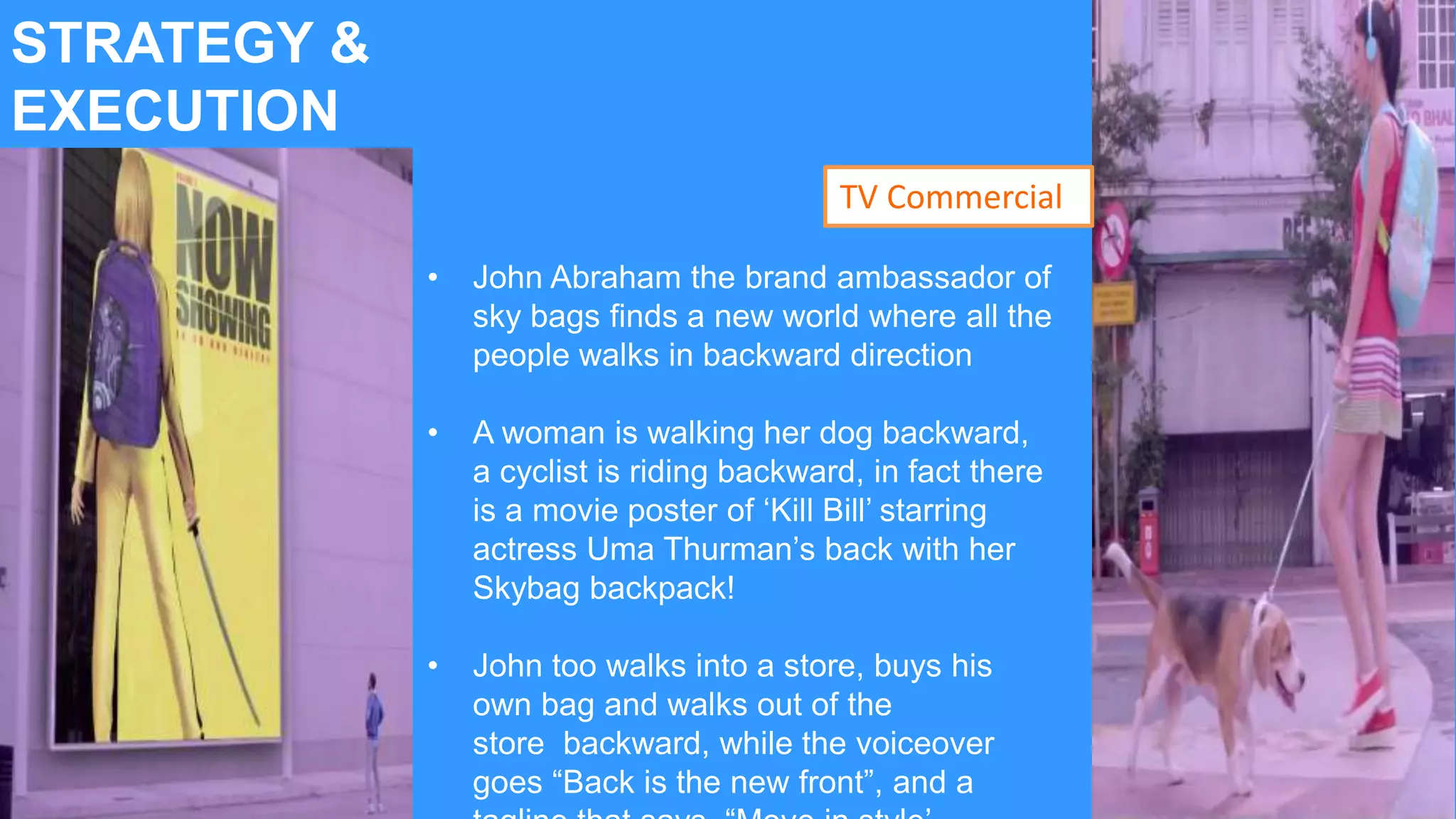 STRATEGY &
EXECUTION
• John Abraham the brand ambassador of
sky bags finds a new world where all the
people walks in backward direction
• A woman is walking her dog backward,
a cyclist is riding backward, in fact there
is a movie poster of ‘Kill Bill’ starring
actress Uma Thurman’s back with her
Skybag backpack!
• John too walks into a store, buys his
own bag and walks out of the
store backward, while the voiceover
goes “Back is the new front”, and a
TV Commercial
 