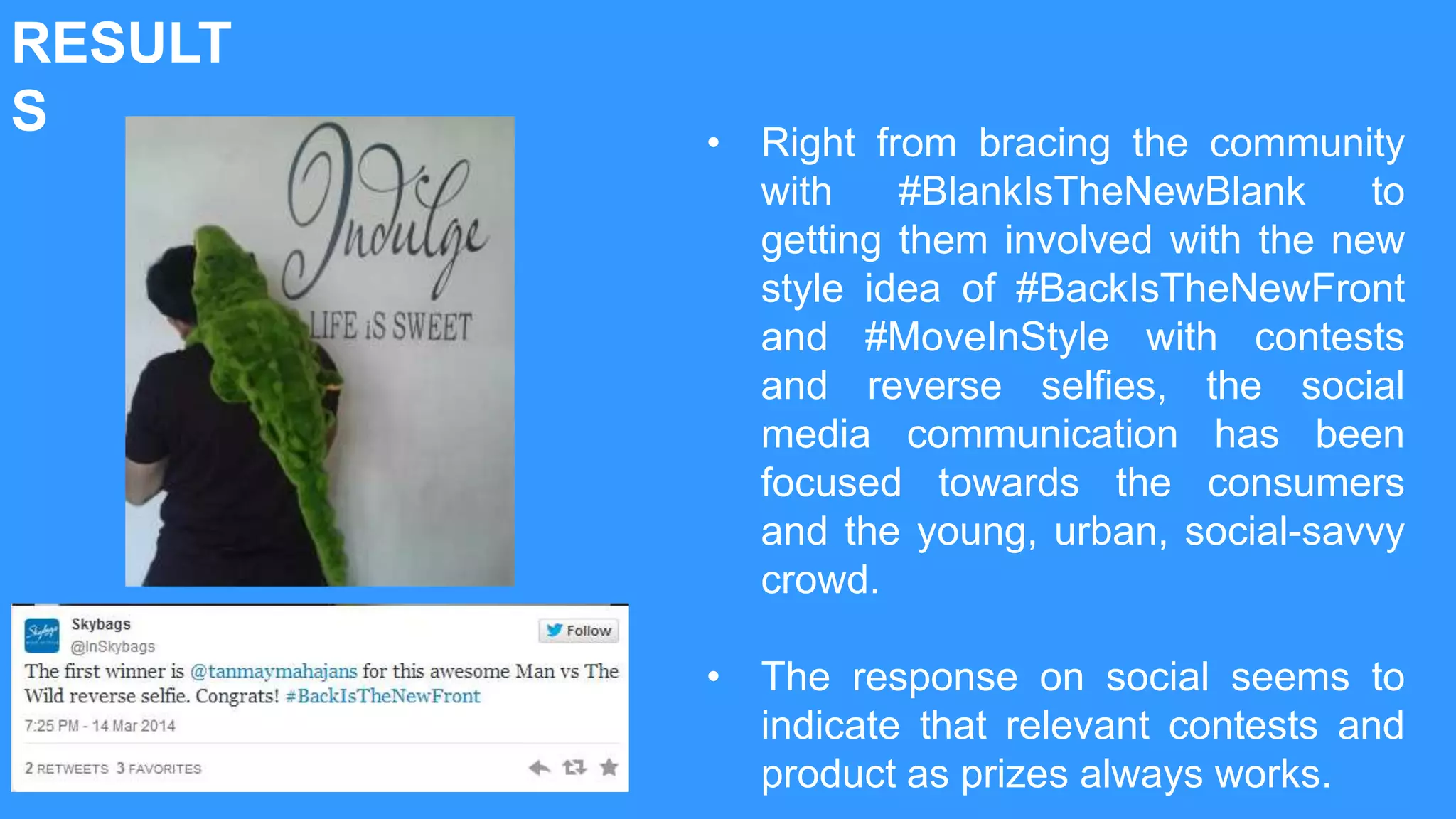 RESULT
S • Right from bracing the community
with #BlankIsTheNewBlank to
getting them involved with the new
style idea of #BackIsTheNewFront
and #MoveInStyle with contests
and reverse selfies, the social
media communication has been
focused towards the consumers
and the young, urban, social-savvy
crowd.
• The response on social seems to
indicate that relevant contests and
product as prizes always works.
 