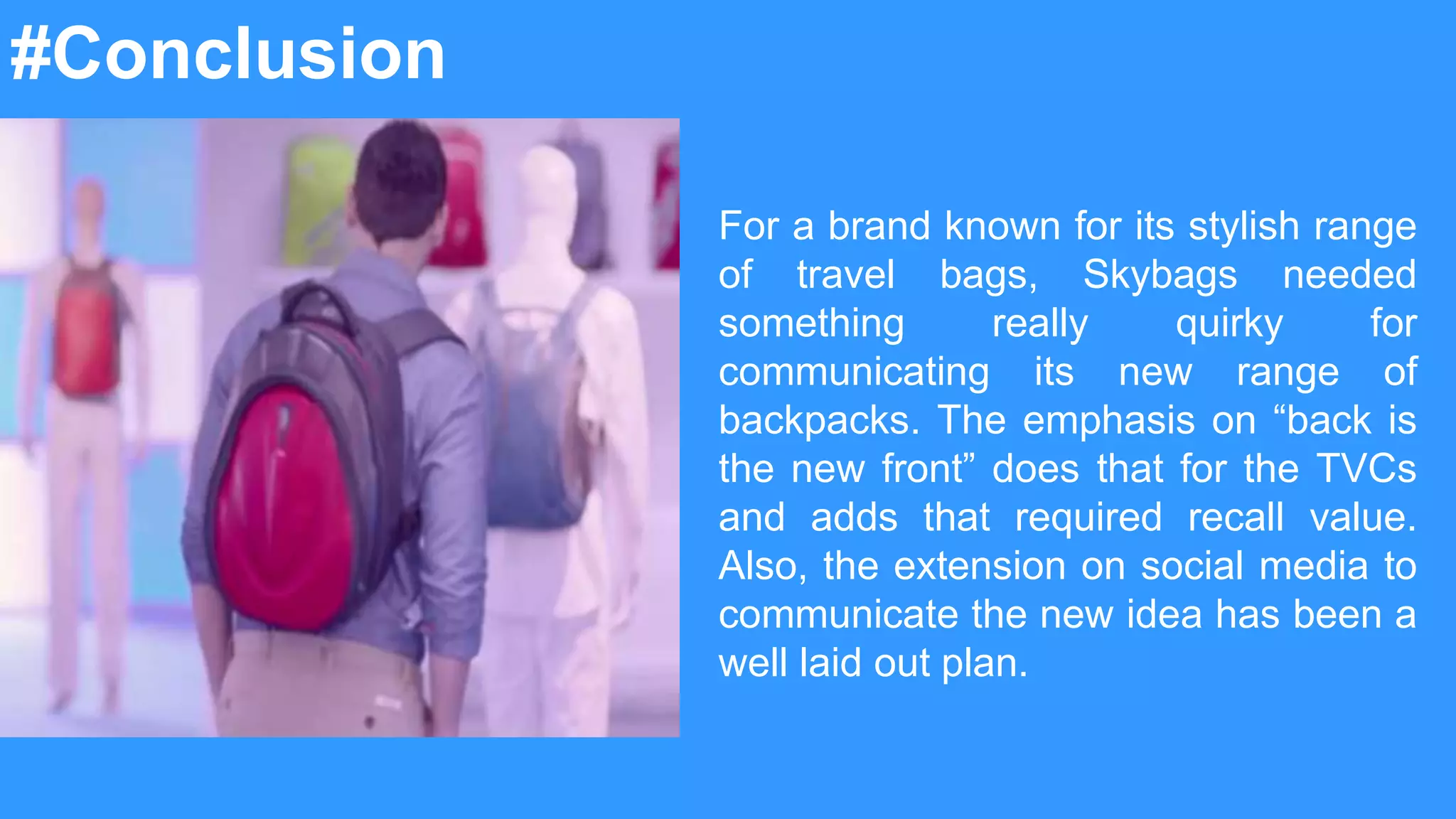 For a brand known for its stylish range
of travel bags, Skybags needed
something really quirky for
communicating its new range of
backpacks. The emphasis on “back is
the new front” does that for the TVCs
and adds that required recall value.
Also, the extension on social media to
communicate the new idea has been a
well laid out plan.
#Conclusion
 
