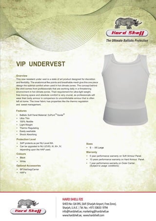 VIP UNDERVEST
Overview
This new resistant under vest is a state of art product designed for discretion
and flexibility. The anatomical flex points and breathable mesh give this one piece
design the optimal comfort when used in hot climate zones. The concept behind
the shirt comes from professionals that are working daily in a threatening
environment in hot climate zones. Their requirement for ultra-light weight,
free moving space and absolute comfort is very crucial, as professionals will
wear their body armour in comparison to uncomfortable armour that is often
left at home. The inner fabric has properties like the thermo regulation
and sweat management.
Features
• Ballistic Soft Panel Material: DuPont
TM
Kevlar
®
• Ultra Thin
• 100% flexible
• Light Weight
• Thermo Regulating
• Easily washable
• Shock Absorbing
Protection Level
• SAP protects as per NIJ Level IIIA.
• Can be upgraded to NIJ LEVEL III, III+, IV,
depending upon the HAP used.
Colours
• Black
• White
Optional Accessories
• BPVestbag/Carrier
• HAP’s
Sizes
• S - XX Large
Warranty
• 5 year performance warranty on Soft Armour Panel.
• 10 years performance warranty on Hard Armour Panel.
• 1 year performance warranty on Outer Carrier.
(Subject to usage conditions)
 