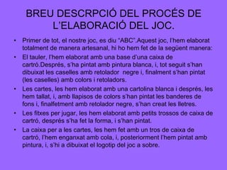 BREU DESCRPCIÓ DEL PROCÉS DE
L’ELABORACIÓ DEL JOC.
• Primer de tot, el nostre joc, es diu “ABC”.Aquest joc, l’hem elaborat
totalment de manera artesanal, hi ho hem fet de la següent manera:
• El tauler, l’hem elaborat amb una base d’una caixa de
cartró.Després, s’ha pintat amb pintura blanca, i, tot seguit s’han
dibuixat les caselles amb retolador negre i, finalment s’han pintat
(les caselles) amb colors i retoladors.
• Les cartes, les hem elaborat amb una cartolina blanca i després, les
hem tallat, i, amb llapisos de colors s’han pintat les banderes de
fons i, finalfetment amb retolador negre, s’han creat les lletres.
• Les fitxes per jugar, les hem elaborat amb petits trossos de caixa de
cartró, després s’ha fet la forma, i s’han pintat.
• La caixa per a les cartes, les hem fet amb un tros de caixa de
cartró, l’hem enganxat amb cola, i, posteriorment l’hem pintat amb
pintura, i, s’hi a dibuixat el logotip del joc a sobre.

 