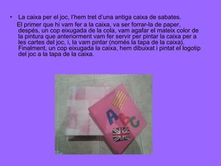 • La caixa per el joc, l’hem tret d’una antiga caixa de sabates.
El primer que hi vam fer a la caixa, va ser forrar-la de paper,
despés, un cop eixugada de la cola, vam agafar el mateix color de
la pintura que anteriorment vam fer servir per pintar la caixa per a
les cartes del joc, i, la vam pintar (només la tapa de la caixa).
Finalment, un cop eixugada la caixa, hem dibuixat i pintat el logotip
del joc a la tapa de la caixa.

 