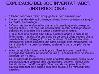EXPLICACIÓ DEL JOC INVENTAT “ABC”.
(INSTRUCCIONS).
• 1.Poden ser com a mínim dos jugadors i com a màxim cinc.
• 2.A sorts es decideix qui comença primer, llavors quan ja se sap quin
és l’ordre, es comença.
• 3.Quan has tirat el dau, et toca anar a la casella que et correspon
segons el dau. Si et toca una casella amb un color sol no passa res, i
després tira una altre fins a tornar a començar el rondo.
• 4. Si et toca una casella amb dibuix o et toca anar a la casella de
l’interrogant, has d’agafar una carta de un dels 2 pilots segons si a la
casella hi ha un interrogant o unes banderes. Si a la casella hi ha
interrogants, doncs agafaràs una carta del pilot dels interrogants, i si
ha la casella hi ha unes banderes, agafaràs la carta del pilot de les
banderes.
• A les cartes dels interrogants hi posa diferents coses, que indica
avançar dos caselles, retrocedir-ne tres,( ) canvia l’ordre de tirar els
jugadors, un no tirar...
• I a les cartes de les banderes, hi ha una lletra dibuixada, hi has de dir
una paraula que comenci amb aquella lletra, segons t’indiqui si ho
has de dir amb català o anglès. Si no sap dir cap paraula amb
aquella lletra tant amb anglès com amb català, a de retrocedir dos
caselles.

 