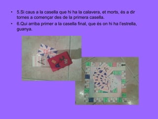 • 5.Si caus a la casella que hi ha la calavera, et morts, és a dir
tornes a començar des de la primera casella.
• 6.Qui arriba primer a la casella final, que és on hi ha l’estrella,
guanya.

 