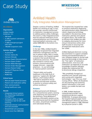 Case Study

                                     AnMed Health
                                     Fully Integrates Medication Management
At a Glance                          Despite a century of healing, AnMed        The hospital also targeted bar codes
                                     Health isn’t showing its age. In fact,     to enhance medication dispensing
Organization                         this provider recently transformed         and administration safety. McKesson’s
AnMed Health                         its medication management process          robotic dispensing technology
Anderson, S.C.                       to address patient safety challenges.      was added in the pharmacy while
– 560 beds                           The result is a fully integrated process   medication cabinets were placed
                                     that has reduced medication errors,        on patient floors. The model was
– 21,400 inpatient admissions        enhanced physician use of technology,      so efficient that AnMed was able
  annually                           improved patient outcomes, and             to redeploy pharmacists for more
– 77,800 emergency/urgent            added $800,000 to the bottom line.         clinical interventions while other
  care visits                                                                   staff focused on ensuring that
– 198,600 outpatient visits          Challenge                                  all dispensed medications were
                                     In the late 1990s, AnMed Health’s          bar coded.
Solution Spotlight                   leadership recognized that integrated
–   AcuDose-Rx                       medication management was the              AnMed deployed electronic nursing
                                     key to patient safety. With a mostly       documentation to support complete
–   Horizon Admin-Rx                                                            charting and standardized plans of
                                     manual system, the hospital needed
–   Horizon Clinicals                                                           care. Caregivers began to use bar-code
                                     a solution that would eliminate
–   Horizon Expert Documentation     inefficiencies and errors. The provider    scanning technology to help ensure
–   Horizon Expert Orders            also wanted to control costs,              the “five rights” of medication
                                     enhance communications and                 administration. And since safe
–   Horizon Meds Manager
                                     engage clinicians – especially             medication use depends on accurate
–   Horizon Order Management                                                    knowledge of patient allergies,
                                     physicians – to use technology
–   Horizon Patient Folder                                                      AnMed also implemented full
                                     to improve patient outcomes.
–   HorizonWP Physician Portal                                                  bi-directional allergy integration.
–   MedDirect                        “Patient safety and quality
                                     healthcare is the Holy Grail of            “We completely changed our
–   ROBOT-Rx
                                     medicine,” explains Dr. Michael            workflow and ‘married’ pharmacy
                                     Tillirson, chief medical officer.          and nursing with integrated
Critical Issues
                                     “We had to streamline clinical             technologies,” says Tina Jury, chief
–   Manual paper-based processes                                                nursing officer. “When all disciplines
                                     processes and decrease variation
–   Patient and medication safety    in practice to enhance safety and          are documenting and reviewing
–   Poor communication               achieve excellence.”                       patient information in the same
                                                                                system, you enable the best care
–   Rising healthcare costs
                                     Answers                                    possible.”
Results                              AnMed partnered with McKesson              In 2006, AnMed deployed
– Integrated clinical systems        for a comprehensive system, starting       computerized provider order
  for closed-loop medication         with dispensing and transcribing in        entry/clinical decision support
  management                         the pharmacy. Using McKesson’s             (CPOE/CDS). To prepare physicians,
– Achieved a 95% or higher           pharmacy information solution as the       the hospital replaced paper charts
  compliance rate for bar-code       hub, pharmacists built the foundation      with McKesson’s electronic document
  scanning                           for orders, streamlined workflow           management system in 1998, followed
                                     and rules-based alerting.                  by a physician portal in 2003.
– Enhanced clinician communication
  and care processes
– Streamlined care processes
– Saved more than $800,000
 