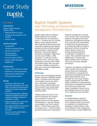 Case Study

At a Glance                          Baptist Health Systems
Organization
                                     Uses Technology to Improve Medication
Baptist Health Systems
Jackson, Miss.                       Management, Eliminate Errors
– 640-bed Medical Center
– 25-bed acute long-term care        Patient safety efforts at Baptist     Hospital management recently
  hospital                           Health Systems have focused           took a harder look at protecting
– Cancer center                      on the reduction of medication        patients throughout the entire
                                     errors — mistakes that can quickly    medication management process:
                                     lead to serious adverse events.       from prescribing to transcribing
Solution Spotlight                   After evaluating best practice and    to dispensing to administering
– AcuDose-Rx®                        automation opportunities, Baptist     to monitoring. With the help of
– Clinical Consulting Group          selected end-to-end technologies      McKesson’s Clinical Consulting
                                     and automation solutions from         Group, 40-plus nurses and
– Horizon Admin-RxTM
                                     McKesson. The result? Baptist         pharmacists participated in
– Horizon Expert                     achieved a medication dispensing      a medication management
  DocumentationTM                    accuracy rate of 98%, a 38%           review. They assessed more than
– Horizon Expert OrdersTM            reduction in medication order-        4,000 orders, and about 80
– Horizon Meds ManagerTM             to-delivery time, and a bar-code      staff members were involved in
– ROBOT-Rx®                          medication scanning rate of 94%.      150 hours of process redesign
                                     The health system also recouped       workshops.
                                     more than 25,000 nursing hours
Critical Issues                      each year, saving the organization    Together, the Baptist and McKesson
–   Patient and medication safety    $937,000 annually.                    team resolved more than 230
–   Inefficient, manual processes                                          process issues and redesigned
–   Operational inefficiencies
                                     Challenges                            34 workflows to automate the
                                     Jackson, Miss.-based Baptist Health   medication management process.
–   Financial performance                                                  After identifying risk areas
                                     Systems includes a 640-bed medical
                                     center, a 25-bed acute long-term      through the root cause analysis,
Results                              care hospital, community clinics      leaders realized that the health
                                     and a nationally recognized           system needed to revamp existing
– Achieved a 94% bar-code
                                     cancer center. Patient safety and     medication management processes.
  scanning compliance rate, with
                                     clinical quality have always been     Such extensive analysis also
  70% of nurses and pharmacists
                                     strategic areas of focus for this     made it possible to invest only in
  noting the system prevented
                                     industry leader.                      technologies that met the needs
  mistakes
                                                                           of an optimal clinical workflow.
– Eliminated pharmacy callbacks
  related to legibility issues and   “Patient safety has risen to the
                                     forefront because the industry        Answers
  missing time/date stamps for
                                     has counted the number of             A multidisciplinary selection
  medication orders
                                     adverse events occurring during       committee evaluated solutions
– Reduced medication time from       hospitalization,” says Eric McVey,    from multiple vendors and chose
  order to delivery by 38%           vice president and chief medical      to implement a comprehensive
– Recouped 25,000 nursing hours      officer. “There’s been somewhat       medication safety solution suite
  and 2,000 pharmacy hours           of a body count — and that really     from McKesson. Key components
  annually                           gained the attention of providers.”   of the solution include: ROBOT-Rx®,
– Saved more than $937,000 in
  nursing costs alone
 