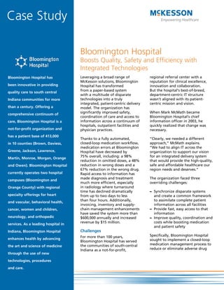 Case Study

                                     Bloomington Hospital
                                     Boosts Quality, Safety and Efficiency with
                                     Integrated Technologies
Bloomington Hospital has             Leveraging a broad range of            regional referral center with a
                                     McKesson solutions, Bloomington        reputation for clinical excellence,
been innovative in providing         Hospital has transformed               innovation and collaboration.
                                     from a paper-based system              But the hospital’s best-of-breed,
quality care to south central
                                     with a multitude of disparate          department-centric IT structure
Indiana communities for more         technologies into a truly              wasn’t aligned with its patient-
                                     integrated, patient-centric delivery   centric mission and vision.
than a century. Offering a           model. The organization has
                                     significantly improved safety,         When Mark McMath became
comprehensive continuum of
                                     coordination of care and access to     Bloomington Hospital’s chief
care, Bloomington Hospital is a      information across a continuum of      information officer in 2003, he
                                     hospitals, outpatient facilities and   quickly realized that change was
not-for-profit organization and      physician practices.                   necessary.
has a patient base of 413,000
                                     Thanks to a fully automated,           “Clearly, we needed a different
in 10 counties (Brown, Daviess,      closed-loop medication workflow,       approach,” McMath explains.
                                     medication errors at Bloomington       “We had to align IT across the
Greene, Jackson, Lawrence,           Hospital have decreased by             organization to support our vision
                                     75% overall, including: a 98%          for an integrated delivery system
Martin, Monroe, Morgan, Orange
                                     reduction in omitted doses, a 48%      that would provide the high-quality,
and Owen). Bloomington Hospital      reduction in wrong doses and a         safe and affordable healthcare our
                                     67% reduction in the wrong drug.       region needs and deserves.”
currently operates two hospital      Rapid access to information has
                                     made diagnosis and treatment           The organization faced three
campuses (Bloomington and
                                     much more efficient, especially        overriding challenges:
Orange County) with regional         in radiology where turnaround
                                     time has declined dramatically         – Synchronize disparate systems
specialty offerings for heart        from up to two days to less              and create a common framework
                                     than four hours. Additionally,           to assimilate complete patient
and vascular, behavioral health,
                                     invoicing, inventory and supply-         information across all facilities
cancer, women and children,          chain management enhancements          – Provide fast, easy access to that
                                     have saved the system more than          information
neurology, and orthopedic            $600,000 annually and increased        – Improve quality, coordination and
                                     revenue by $15 million.                  costs while boosting medication
services. As a leading hospital in
                                                                              and patient safety
Indiana, Bloomington Hospital        Challenges
                                     For more than 100 years,               Specifically, Bloomington Hospital
enhances health by advancing                                                sought to implement a closed-loop
                                     Bloomington Hospital has served
                                     the communities of south-central       medication management process to
the art and science of medicine
                                     Indiana as a not-for-profit,           reduce or eliminate adverse drug
through the use of new

technologies, procedures

and care.
 