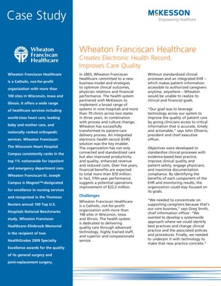Case Study

                                     Wheaton Franciscan Healthcare
                                     Creates Electronic Health Record,
                                     Improves Care Quality
Wheaton Franciscan Healthcare        In 2003, Wheaton Franciscan           Without standardized clinical
                                     Healthcare committed to a new         processes and an integrated EHR –
is a Catholic, not-for-profit        business model and strategies         which makes patient information
organization with more than          to optimize clinical outcomes,        accessible to authorized caregivers
                                     physician relations and financial     anytime, anywhere – Wheaton
100 sites in Wisconsin, Iowa and     performance. The health system        would be unable to realize its
                                     partnered with McKesson to            clinical and financial goals.
Illinois. It offers a wide range     implement a broad range of
of healthcare services including     systems in nine hospitals and more    “Our goal was to leverage
                                     than 70 clinics across two states     technology across our system to
world-class heart care, leading      in three years. In combination        improve the quality of patient care
                                     with process and culture change,      by giving clinicians access to critical
baby and mother care, and            Wheaton has successfully              information that is accurate, timely
nationally ranked orthopedic         transformed its patient-care          and actionable,” says John Oliverio,
                                     delivery process. An integrated       president and chief executive
services. Wheaton Franciscan-        electronic health record (EHR)        officer.
                                     solution was the key enabler.
The Wisconsin Heart Hospital         The organization has not only         Objectives were developed to
Campus consistently ranks in the     connected and standardized care       standardize clinical processes with
                                     but also improved productivity        evidence-based best practice,
top 1% nationwide for inpatient      and quality, enhanced revenue         improve clinical quality and
                                     and reduced costs. Over five years,   patient safety, engage physicians,
and emergency department care.       financial benefits are expected       and maximize documentation
Wheaton Franciscan-St. Joseph        to total more than $70 million.       compliance. By identifying the
                                     In fact, fifth-year performance       benefits of each component of the
Campus is Magnet™-designated         suggests a potential operations       EHR and monitoring results, the
                                     improvement of $22.2 million.         organization could stay focused on
for excellence in nursing services                                         its goals.
and recognized in the Thomson        Challenges
                                     Wheaton Franciscan Healthcare         “We needed to concentrate on
Reuters annual 100 Top U.S.          is a Catholic, not-for-profit         supporting caregivers because that’s
                                     organization with more than           our core business,” says Greg Smith,
Hospitals National Benchmarks                                              chief information officer. “We
                                     100 sites in Wisconsin, Iowa
study. Wheaton Franciscan            and Illinois. The health system       wanted to develop a systemwide
                                     is dedicated to delivering            approach where we could identify
Healthcare–Elmbrook Memorial         quality care through advanced         best practices and change clinical
                                     technology, highly trained staff,     practice and the associated policies
is the recipient of two                                                    and procedures. Finally, we needed
                                     and superior and compassionate
HealthGrades 2009 Specialty          service.                              to underpin it with technology to
                                                                           make that new practice concrete.”
Excellence awards for the quality

of its general surgery and

joint-replacement surgery.
 