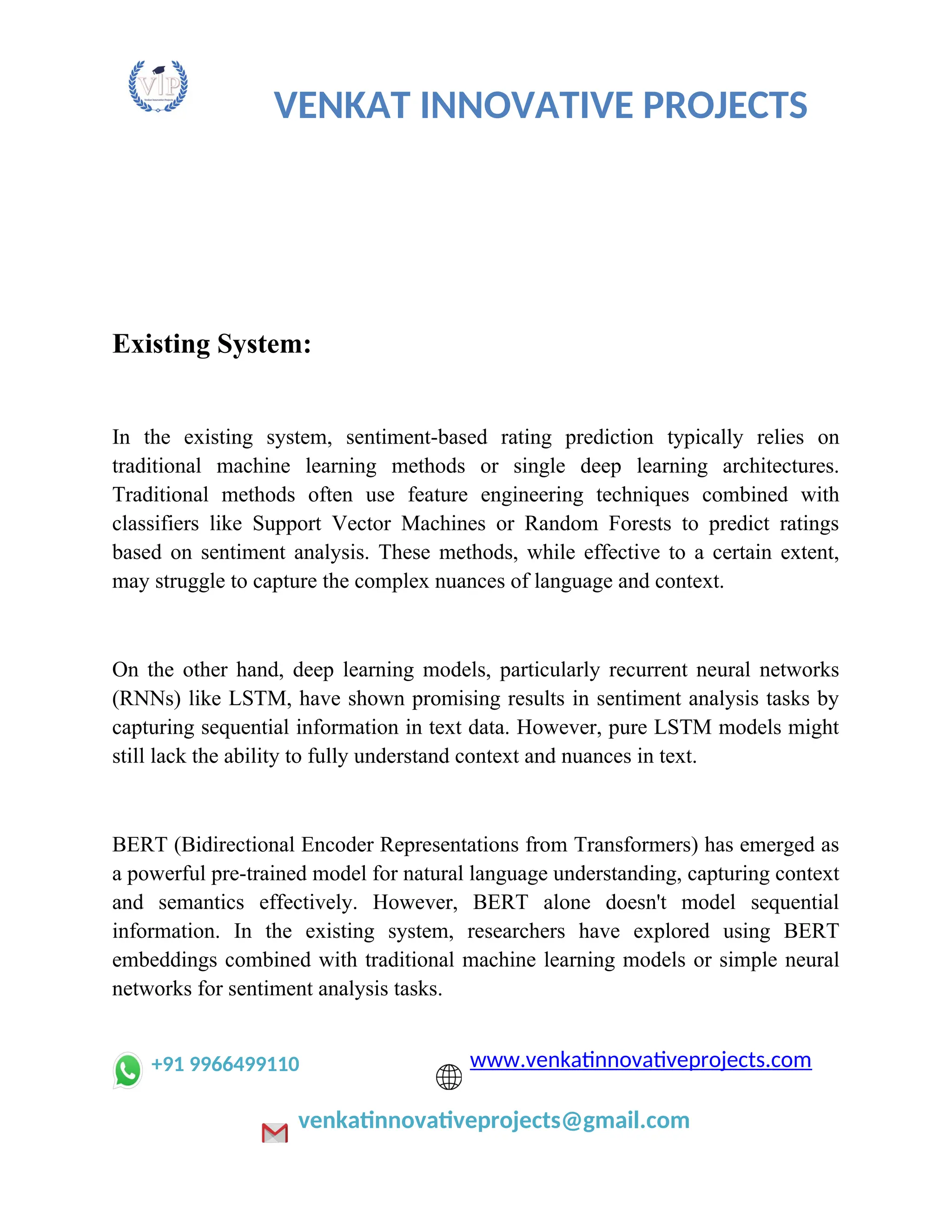 VENKAT INNOVATIVE PROJECTS
Existing System:
In the existing system, sentiment-based rating prediction typically relies on
traditional machine learning methods or single deep learning architectures.
Traditional methods often use feature engineering techniques combined with
classifiers like Support Vector Machines or Random Forests to predict ratings
based on sentiment analysis. These methods, while effective to a certain extent,
may struggle to capture the complex nuances of language and context.
On the other hand, deep learning models, particularly recurrent neural networks
(RNNs) like LSTM, have shown promising results in sentiment analysis tasks by
capturing sequential information in text data. However, pure LSTM models might
still lack the ability to fully understand context and nuances in text.
BERT (Bidirectional Encoder Representations from Transformers) has emerged as
a powerful pre-trained model for natural language understanding, capturing context
and semantics effectively. However, BERT alone doesn't model sequential
information. In the existing system, researchers have explored using BERT
embeddings combined with traditional machine learning models or simple neural
networks for sentiment analysis tasks.
+91 9966499110 www.venkatinnovativeprojects.com
venkatinnovativeprojects@gmail.com
 