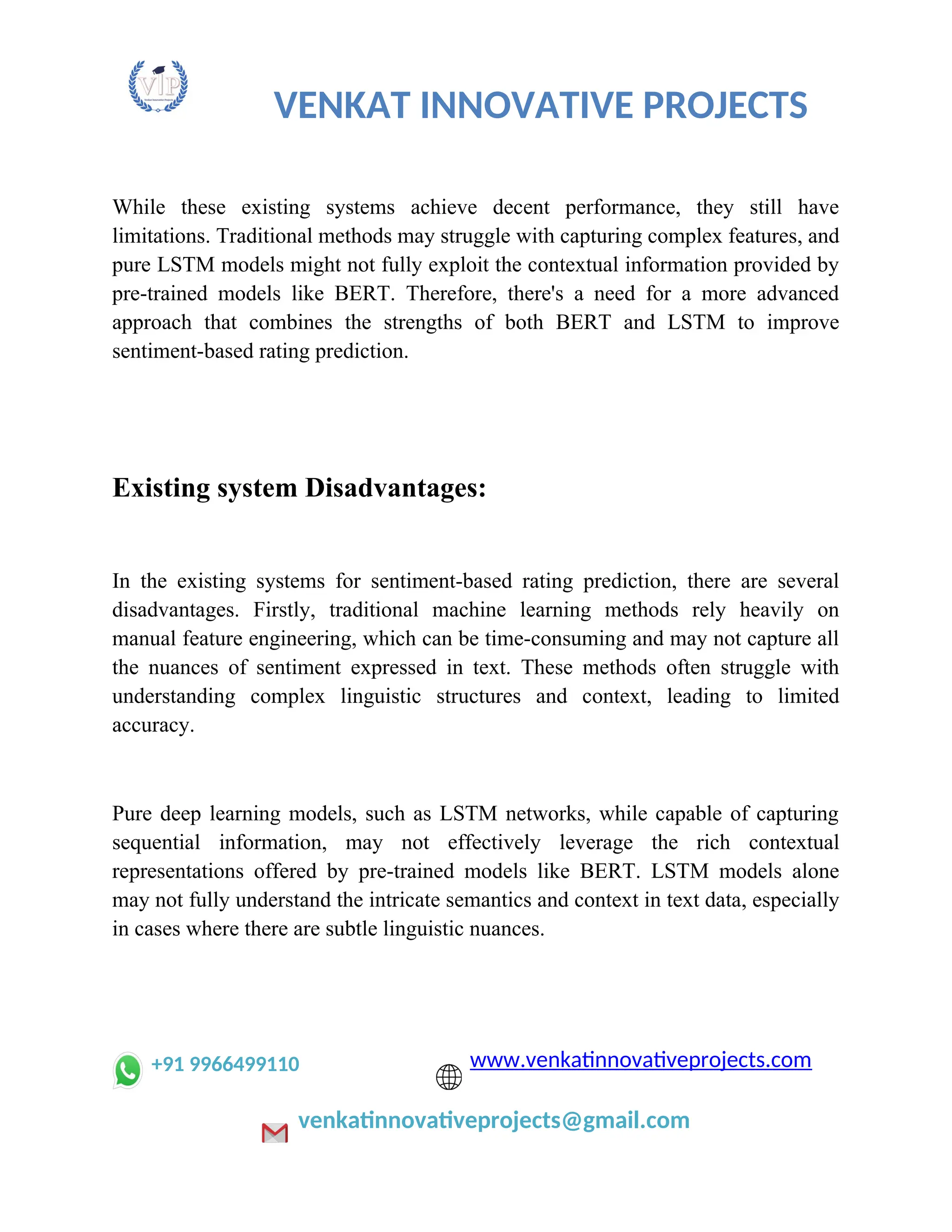 VENKAT INNOVATIVE PROJECTS
While these existing systems achieve decent performance, they still have
limitations. Traditional methods may struggle with capturing complex features, and
pure LSTM models might not fully exploit the contextual information provided by
pre-trained models like BERT. Therefore, there's a need for a more advanced
approach that combines the strengths of both BERT and LSTM to improve
sentiment-based rating prediction.
Existing system Disadvantages:
In the existing systems for sentiment-based rating prediction, there are several
disadvantages. Firstly, traditional machine learning methods rely heavily on
manual feature engineering, which can be time-consuming and may not capture all
the nuances of sentiment expressed in text. These methods often struggle with
understanding complex linguistic structures and context, leading to limited
accuracy.
Pure deep learning models, such as LSTM networks, while capable of capturing
sequential information, may not effectively leverage the rich contextual
representations offered by pre-trained models like BERT. LSTM models alone
may not fully understand the intricate semantics and context in text data, especially
in cases where there are subtle linguistic nuances.
+91 9966499110 www.venkatinnovativeprojects.com
venkatinnovativeprojects@gmail.com
 