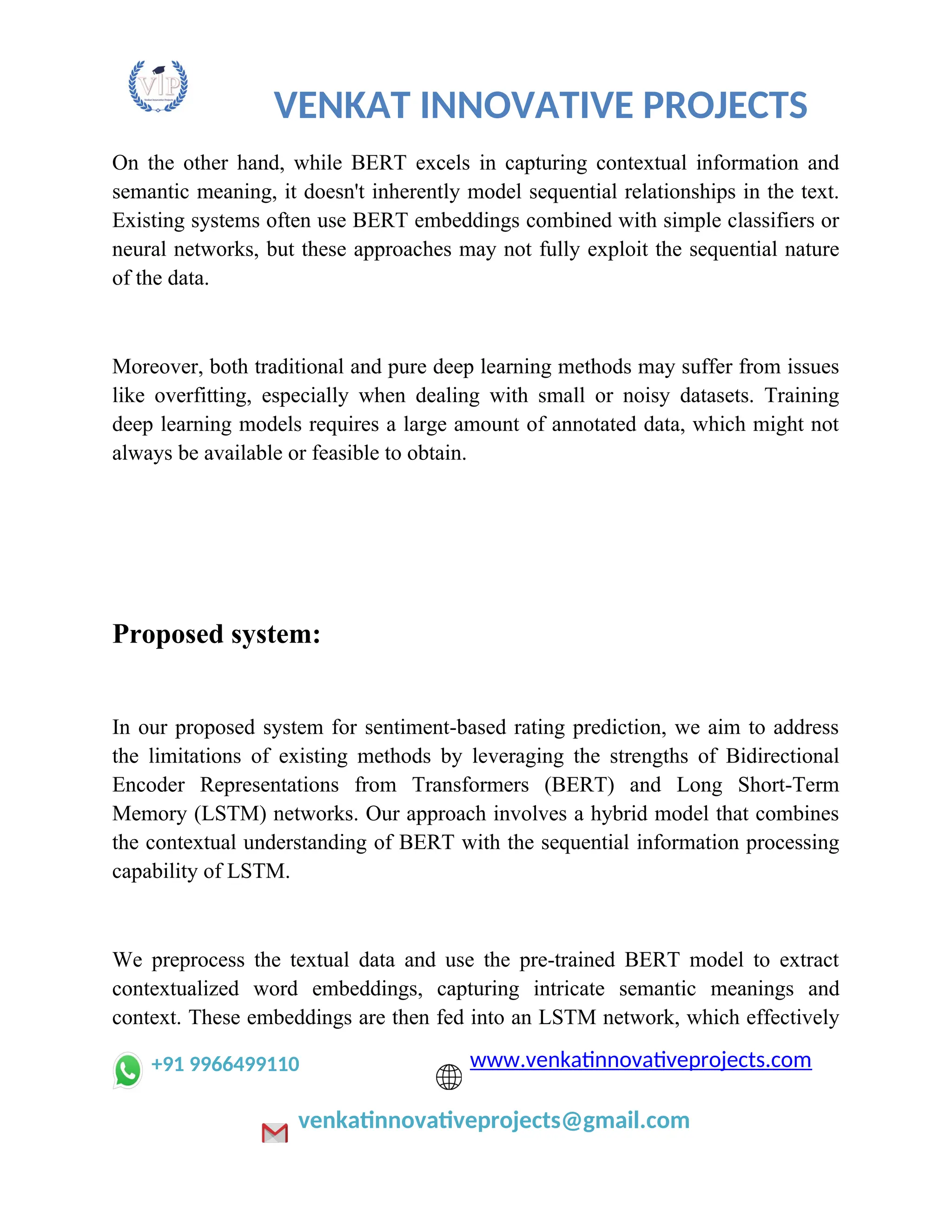 VENKAT INNOVATIVE PROJECTS
On the other hand, while BERT excels in capturing contextual information and
semantic meaning, it doesn't inherently model sequential relationships in the text.
Existing systems often use BERT embeddings combined with simple classifiers or
neural networks, but these approaches may not fully exploit the sequential nature
of the data.
Moreover, both traditional and pure deep learning methods may suffer from issues
like overfitting, especially when dealing with small or noisy datasets. Training
deep learning models requires a large amount of annotated data, which might not
always be available or feasible to obtain.
Proposed system:
In our proposed system for sentiment-based rating prediction, we aim to address
the limitations of existing methods by leveraging the strengths of Bidirectional
Encoder Representations from Transformers (BERT) and Long Short-Term
Memory (LSTM) networks. Our approach involves a hybrid model that combines
the contextual understanding of BERT with the sequential information processing
capability of LSTM.
We preprocess the textual data and use the pre-trained BERT model to extract
contextualized word embeddings, capturing intricate semantic meanings and
context. These embeddings are then fed into an LSTM network, which effectively
+91 9966499110 www.venkatinnovativeprojects.com
venkatinnovativeprojects@gmail.com
 