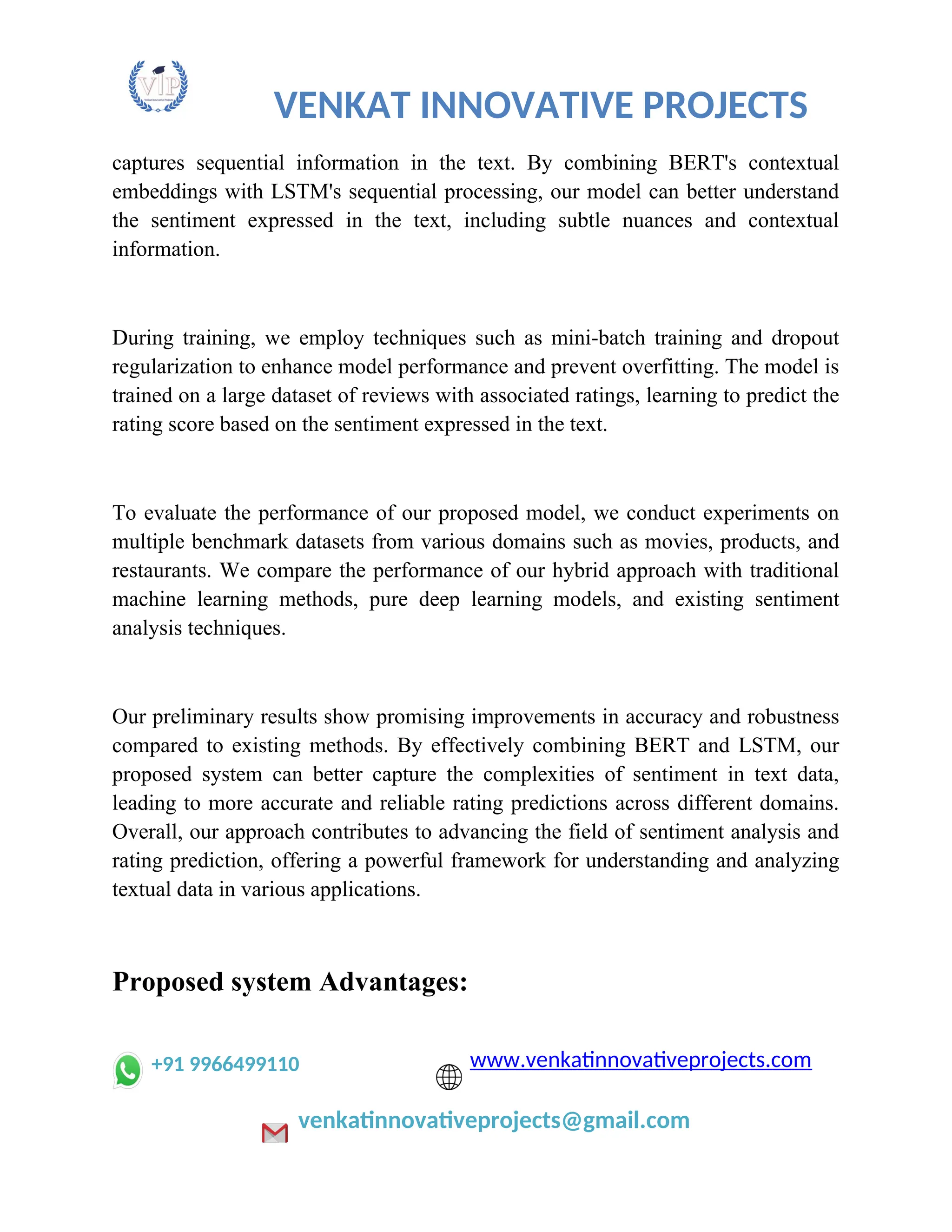 VENKAT INNOVATIVE PROJECTS
captures sequential information in the text. By combining BERT's contextual
embeddings with LSTM's sequential processing, our model can better understand
the sentiment expressed in the text, including subtle nuances and contextual
information.
During training, we employ techniques such as mini-batch training and dropout
regularization to enhance model performance and prevent overfitting. The model is
trained on a large dataset of reviews with associated ratings, learning to predict the
rating score based on the sentiment expressed in the text.
To evaluate the performance of our proposed model, we conduct experiments on
multiple benchmark datasets from various domains such as movies, products, and
restaurants. We compare the performance of our hybrid approach with traditional
machine learning methods, pure deep learning models, and existing sentiment
analysis techniques.
Our preliminary results show promising improvements in accuracy and robustness
compared to existing methods. By effectively combining BERT and LSTM, our
proposed system can better capture the complexities of sentiment in text data,
leading to more accurate and reliable rating predictions across different domains.
Overall, our approach contributes to advancing the field of sentiment analysis and
rating prediction, offering a powerful framework for understanding and analyzing
textual data in various applications.
Proposed system Advantages:
+91 9966499110 www.venkatinnovativeprojects.com
venkatinnovativeprojects@gmail.com
 