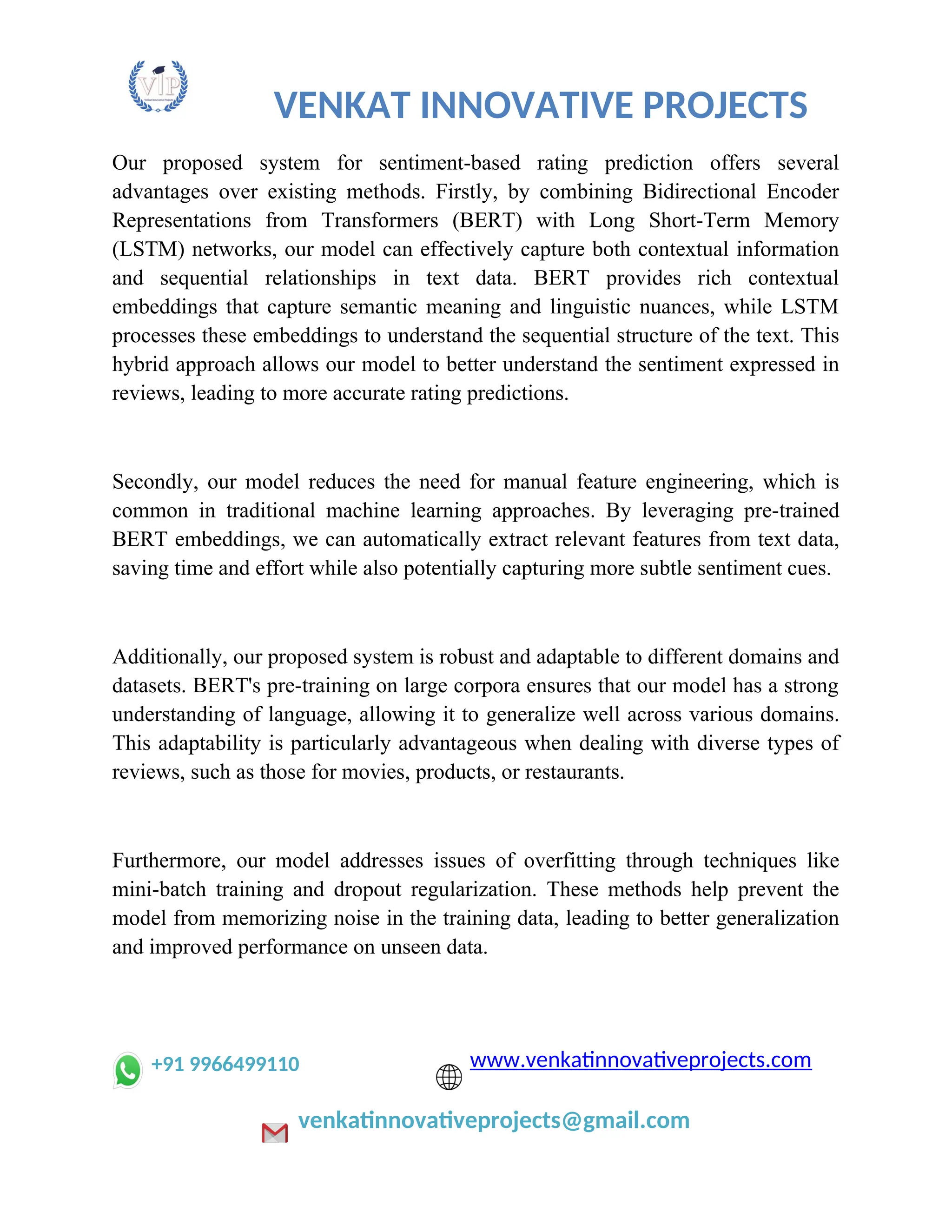 VENKAT INNOVATIVE PROJECTS
Our proposed system for sentiment-based rating prediction offers several
advantages over existing methods. Firstly, by combining Bidirectional Encoder
Representations from Transformers (BERT) with Long Short-Term Memory
(LSTM) networks, our model can effectively capture both contextual information
and sequential relationships in text data. BERT provides rich contextual
embeddings that capture semantic meaning and linguistic nuances, while LSTM
processes these embeddings to understand the sequential structure of the text. This
hybrid approach allows our model to better understand the sentiment expressed in
reviews, leading to more accurate rating predictions.
Secondly, our model reduces the need for manual feature engineering, which is
common in traditional machine learning approaches. By leveraging pre-trained
BERT embeddings, we can automatically extract relevant features from text data,
saving time and effort while also potentially capturing more subtle sentiment cues.
Additionally, our proposed system is robust and adaptable to different domains and
datasets. BERT's pre-training on large corpora ensures that our model has a strong
understanding of language, allowing it to generalize well across various domains.
This adaptability is particularly advantageous when dealing with diverse types of
reviews, such as those for movies, products, or restaurants.
Furthermore, our model addresses issues of overfitting through techniques like
mini-batch training and dropout regularization. These methods help prevent the
model from memorizing noise in the training data, leading to better generalization
and improved performance on unseen data.
+91 9966499110 www.venkatinnovativeprojects.com
venkatinnovativeprojects@gmail.com
 