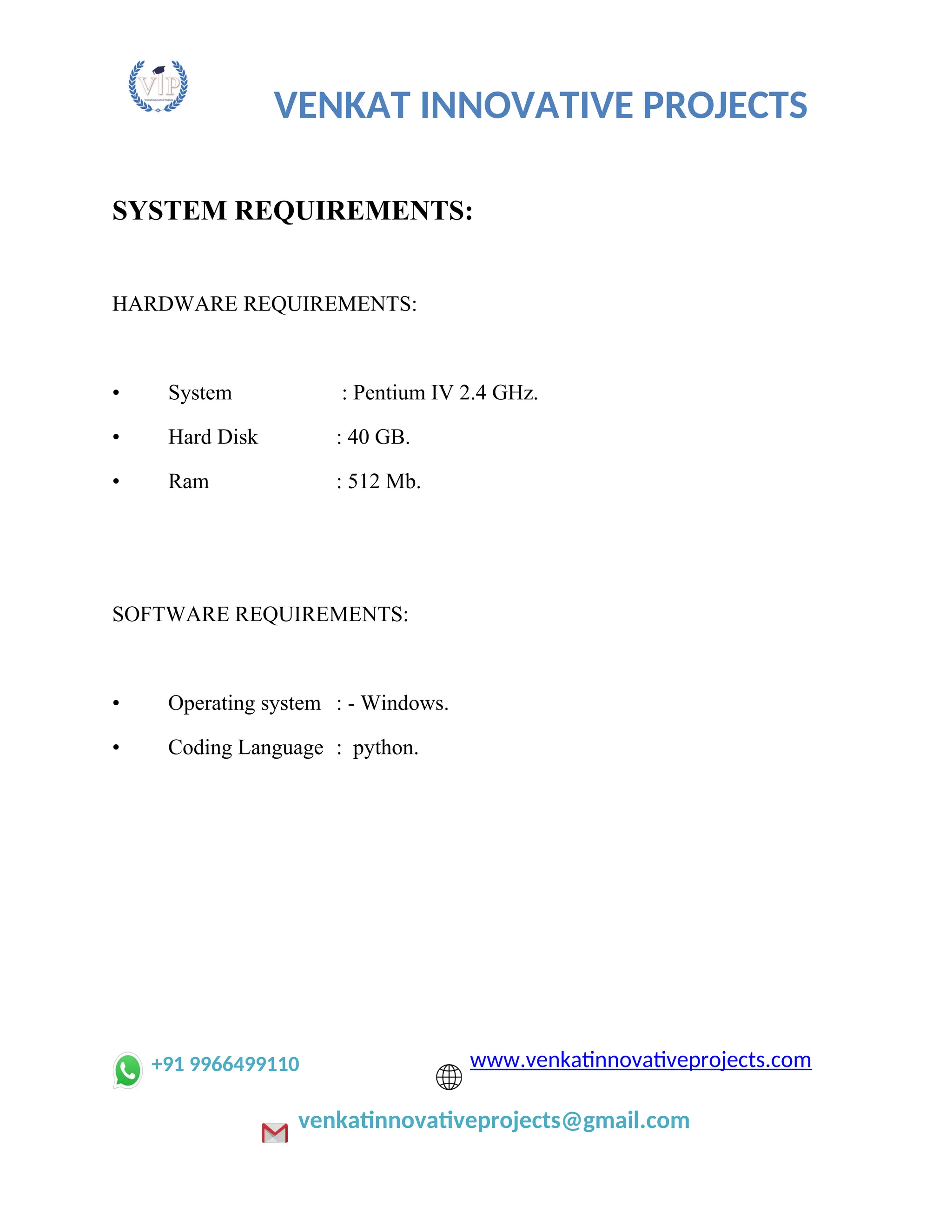 VENKAT INNOVATIVE PROJECTS
SYSTEM REQUIREMENTS:
HARDWARE REQUIREMENTS:
• System : Pentium IV 2.4 GHz.
• Hard Disk : 40 GB.
• Ram : 512 Mb.
SOFTWARE REQUIREMENTS:
• Operating system : - Windows.
• Coding Language : python.
+91 9966499110 www.venkatinnovativeprojects.com
venkatinnovativeprojects@gmail.com
 