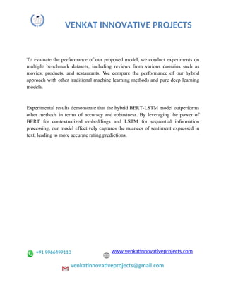 VENKAT INNOVATIVE PROJECTS
To evaluate the performance of our proposed model, we conduct experiments on
multiple benchmark datasets, including reviews from various domains such as
movies, products, and restaurants. We compare the performance of our hybrid
approach with other traditional machine learning methods and pure deep learning
models.
Experimental results demonstrate that the hybrid BERT-LSTM model outperforms
other methods in terms of accuracy and robustness. By leveraging the power of
BERT for contextualized embeddings and LSTM for sequential information
processing, our model effectively captures the nuances of sentiment expressed in
text, leading to more accurate rating predictions.
+91 9966499110 www.venkatinnovativeprojects.com
venkatinnovativeprojects@gmail.com
 