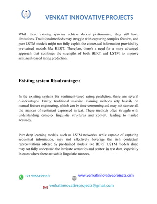 VENKAT INNOVATIVE PROJECTS
While these existing systems achieve decent performance, they still have
limitations. Traditional methods may struggle with capturing complex features, and
pure LSTM models might not fully exploit the contextual information provided by
pre-trained models like BERT. Therefore, there's a need for a more advanced
approach that combines the strengths of both BERT and LSTM to improve
sentiment-based rating prediction.
Existing system Disadvantages:
In the existing systems for sentiment-based rating prediction, there are several
disadvantages. Firstly, traditional machine learning methods rely heavily on
manual feature engineering, which can be time-consuming and may not capture all
the nuances of sentiment expressed in text. These methods often struggle with
understanding complex linguistic structures and context, leading to limited
accuracy.
Pure deep learning models, such as LSTM networks, while capable of capturing
sequential information, may not effectively leverage the rich contextual
representations offered by pre-trained models like BERT. LSTM models alone
may not fully understand the intricate semantics and context in text data, especially
in cases where there are subtle linguistic nuances.
+91 9966499110 www.venkatinnovativeprojects.com
venkatinnovativeprojects@gmail.com
 