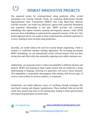 VENKAT INNOVATIVE PROJECTS
Our proposed system for sentiment-based rating prediction offers several
advantages over existing methods. Firstly, by combining Bidirectional Encoder
Representations from Transformers (BERT) with Long Short-Term Memory
(LSTM) networks, our model can effectively capture both contextual information
and sequential relationships in text data. BERT provides rich contextual
embeddings that capture semantic meaning and linguistic nuances, while LSTM
processes these embeddings to understand the sequential structure of the text. This
hybrid approach allows our model to better understand the sentiment expressed in
reviews, leading to more accurate rating predictions.
Secondly, our model reduces the need for manual feature engineering, which is
common in traditional machine learning approaches. By leveraging pre-trained
BERT embeddings, we can automatically extract relevant features from text data,
saving time and effort while also potentially capturing more subtle sentiment cues.
Additionally, our proposed system is robust and adaptable to different domains and
datasets. BERT's pre-training on large corpora ensures that our model has a strong
understanding of language, allowing it to generalize well across various domains.
This adaptability is particularly advantageous when dealing with diverse types of
reviews, such as those for movies, products, or restaurants.
Furthermore, our model addresses issues of overfitting through techniques like
mini-batch training and dropout regularization. These methods help prevent the
model from memorizing noise in the training data, leading to better generalization
and improved performance on unseen data.
+91 9966499110 www.venkatinnovativeprojects.com
venkatinnovativeprojects@gmail.com
 