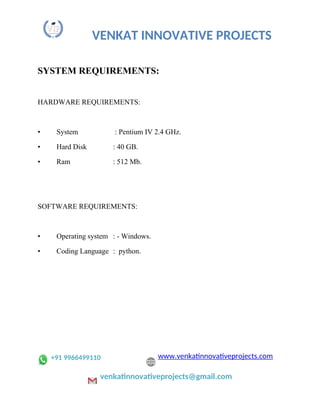 VENKAT INNOVATIVE PROJECTS
SYSTEM REQUIREMENTS:
HARDWARE REQUIREMENTS:
• System : Pentium IV 2.4 GHz.
• Hard Disk : 40 GB.
• Ram : 512 Mb.
SOFTWARE REQUIREMENTS:
• Operating system : - Windows.
• Coding Language : python.
+91 9966499110 www.venkatinnovativeprojects.com
venkatinnovativeprojects@gmail.com
 