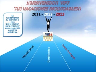 ¡¡BIENVENIDO!!  VIP7 TUS VACACIONES INOLVIDABLES!! 2011 - 2012 - 2013 Es fundamental tuatención a estapresentaciónparaentendercorrectamentenuestrosobjetivos. Tarjeta PrePagada Vacaciones Certificados 