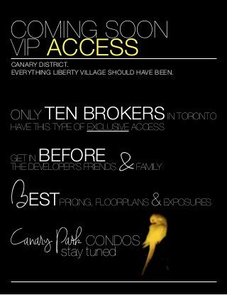 Type to enter text

COMING SOON
VIP ACCESS

CANARY DISTRICT.
EVERYTHING LIBERTY VILLAGE SHOULD HAVE BEEN.

ONLY TEN

BROKERS IN TORONTO

HAVE THIS TYPE OF EXCLUSIVE ACCESS

BEFORE

GET IN
THE DEVELOPER’S FRIENDS

BEST

&

FAMILY

PRICING, FLOORPLANS

Canary Park CONDOS
stay tuned

& EXPOSURES

 