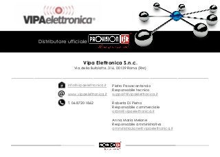 Pietro Passacantando
Responsabile tecnico
support@vipaelettronica.it
Roberta Di Pietro
Responsabile commerciale
ordini@vipaelettronica.it
Anna Maria Melone
Responsabile amministrativa
amministrazione@vipaelettronica.it
Vipa Elettronica S.n.c.
Via della Bufalotta, 316, 00139 Roma (RM)
info@vipaelettronica.it
www.vipaelettronica.it
T. 06 8720 1862
Distributore ufficiale
______________________________________________________________________
 