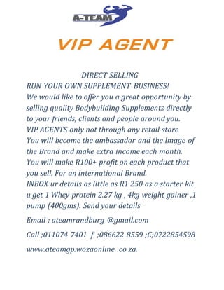 DIRECT SELLING
RUN YOUR OWN SUPPLEMENT BUSINESS!
We would like to offer you a great opportunity by
selling quality Bodybuilding Supplements directly
to your friends, clients and people around you.
VIP AGENTS only not through any retail store
You will become the ambassador and the Image of
the Brand and make extra income each month.
You will make R100+ profit on each product that
you sell. For an international Brand.
INBOX ur details as little as R1 250 as a starter kit
u get 1 Whey protein 2.27 kg , 4kg weight gainer ,1
pump (400gms). Send your details
Email ; ateamrandburg @gmail.com
Call ;011074 7401 f ;086622 8559 ;C;0722854598
www.ateamgp.wozaonline .co.za.
 