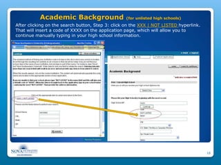 Academic Background                    (for unlisted high schools)
After clicking on the search button, Step 3: click on the XXX | NOT LISTED hyperlink.
That will insert a code of XXXX on the application page, which will allow you to
continue manually typing in your high school information.




                                                                                        16
 