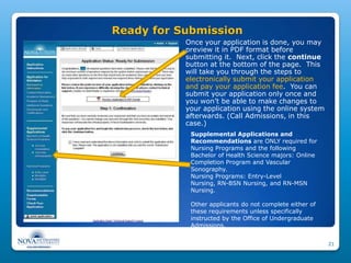 Ready for Submission
           Once your application is done, you may
           preview it in PDF format before
           submitting it. Next, click the continue
           button at the bottom of the page. This
           will take you through the steps to
           electronically submit your application
           and pay your application fee. You can
           submit your application only once and
           you won’t be able to make changes to
           your application using the online system
           afterwards. (Call Admissions, in this
           case.)
            Supplemental Applications and
            Recommendations are ONLY required for
            Nursing Programs and the following
            Bachelor of Health Science majors: Online
            Completion Program and Vascular
            Sonography.
            Nursing Programs: Entry-Level
            Nursing, RN-BSN Nursing, and RN-MSN
            Nursing.

            Other applicants do not complete either of
            these requirements unless specifically
            instructed by the Office of Undergraduate
            Admissions.


                                                         21
 
